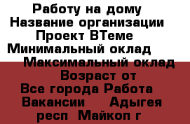 Работу на дому › Название организации ­ Проект ВТеме  › Минимальный оклад ­ 600 › Максимальный оклад ­ 3 000 › Возраст от ­ 18 - Все города Работа » Вакансии   . Адыгея респ.,Майкоп г.